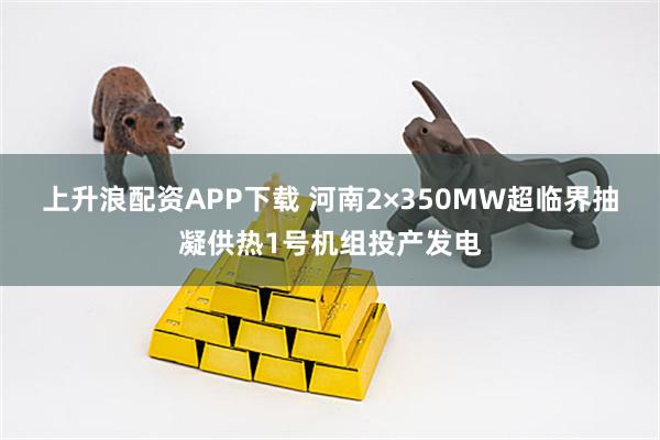 上升浪配资APP下载 河南2×350MW超临界抽凝供热1号机组投产发电