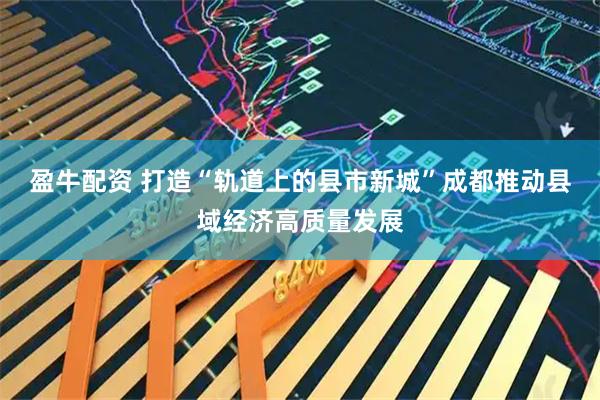 盈牛配资 打造“轨道上的县市新城”成都推动县域经济高质量发展