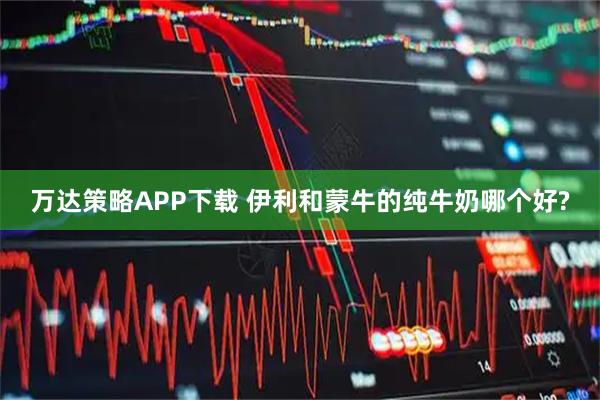 万达策略APP下载 伊利和蒙牛的纯牛奶哪个好?