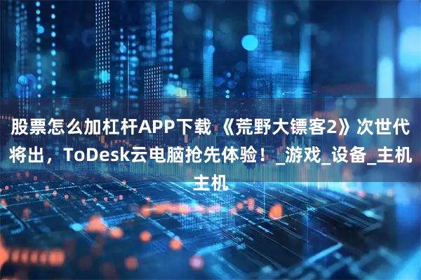 股票怎么加杠杆APP下载 《荒野大镖客2》次世代将出，ToDesk云电脑抢先体验！_游戏_设备_主机