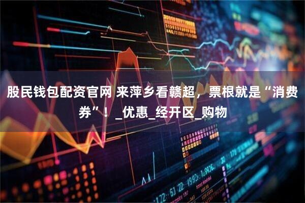 股民钱包配资官网 来萍乡看赣超，票根就是“消费券”！_优惠_经开区_购物