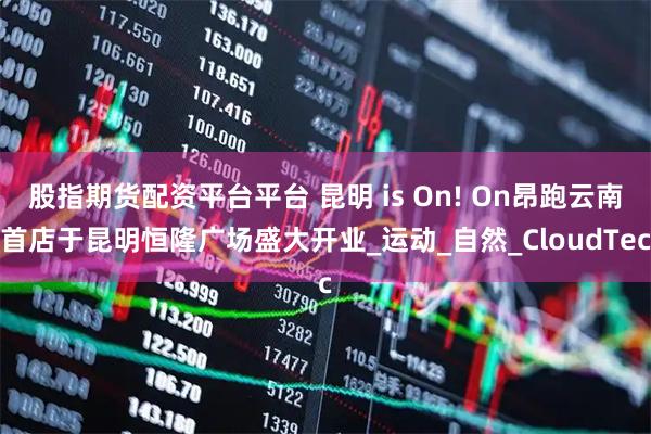 股指期货配资平台平台 昆明 is On! On昂跑云南首店于昆明恒隆广场盛大开业_运动_自然_CloudTec