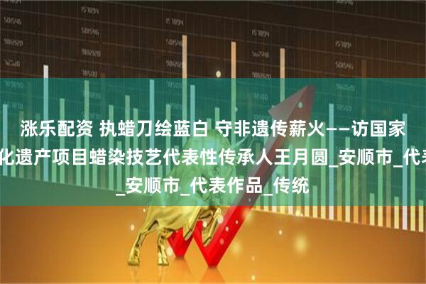 涨乐配资 执蜡刀绘蓝白 守非遗传薪火——访国家级非物质文化遗产项目蜡染技艺代表性传承人王月圆_安顺市_代表作品_传统