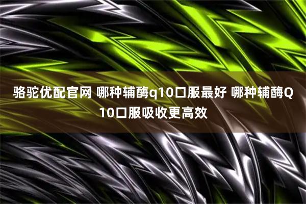 骆驼优配官网 哪种辅酶q10口服最好 哪种辅酶Q10口服吸收更高效