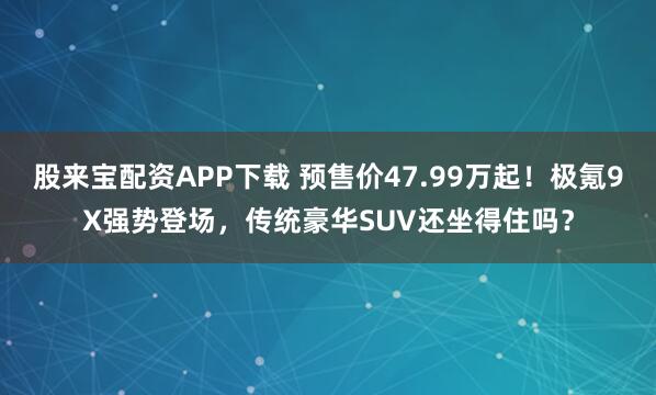 股来宝配资APP下载 预售价47.99万起！极氪9X强势登场，传统豪华SUV还坐得住吗？