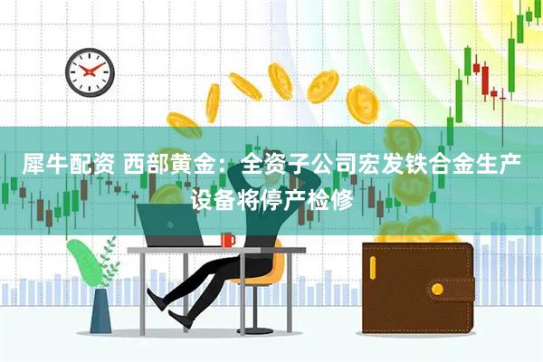 犀牛配资 西部黄金：全资子公司宏发铁合金生产设备将停产检修