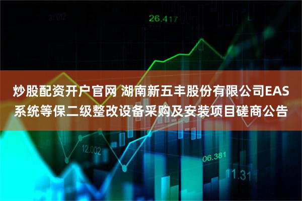 炒股配资开户官网 湖南新五丰股份有限公司EAS系统等保二级整改设备采购及安装项目磋商公告