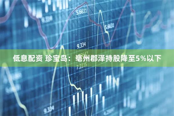 低息配资 珍宝岛：亳州郡泽持股降至5%以下