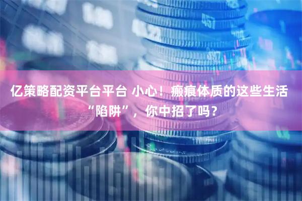 亿策略配资平台平台 小心！瘢痕体质的这些生活 “陷阱”，你中招了吗？