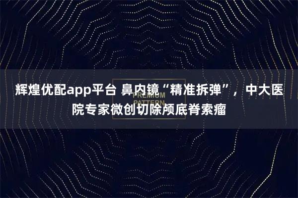 辉煌优配app平台 鼻内镜“精准拆弹”，中大医院专家微创切除颅底脊索瘤