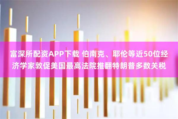 富深所配资APP下载 伯南克、耶伦等近50位经济学家敦促美国最高法院推翻特朗普多数关税
