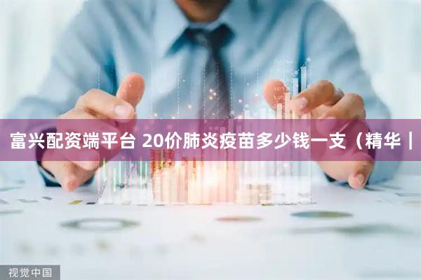 富兴配资端平台 20价肺炎疫苗多少钱一支（精华｜