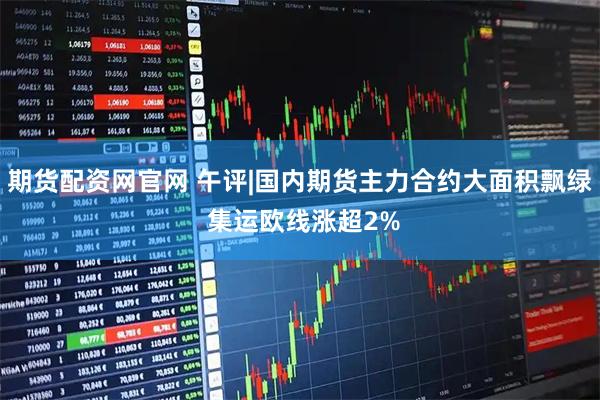 期货配资网官网 午评|国内期货主力合约大面积飘绿 集运欧线涨超2%