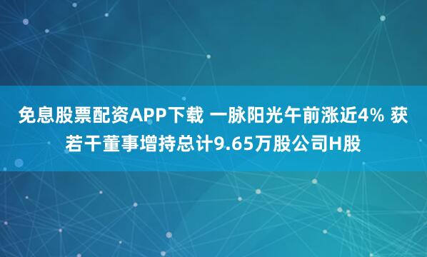 免息股票配资APP下载 一脉阳光午前涨近4% 获若干董事增持总计9.65万股公司H股