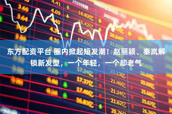 东方配资平台 圈内掀起短发潮！赵丽颖、秦岚解锁新发型，一个年轻，一个却老气