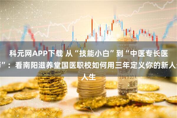 科元网APP下载 从“技能小白”到“中医专长医师”：看南阳滋养堂国医职校如何用三年定义你的新人生