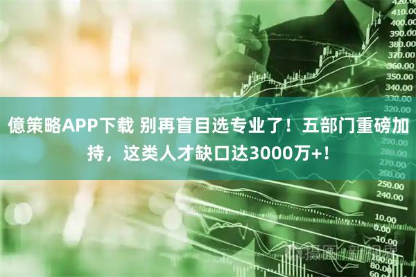 億策略APP下载 别再盲目选专业了！五部门重磅加持，这类人才缺口达3000万+！