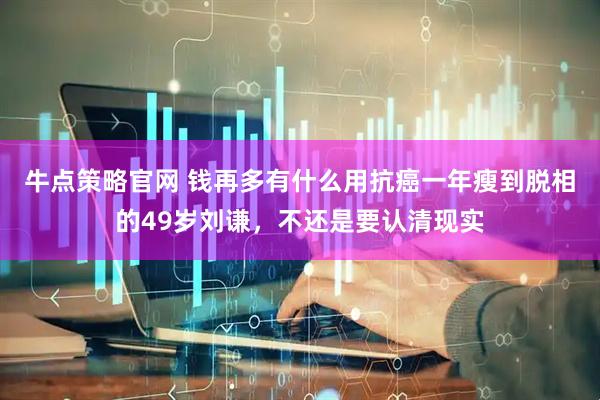 牛点策略官网 钱再多有什么用抗癌一年瘦到脱相的49岁刘谦，不还是要认清现实