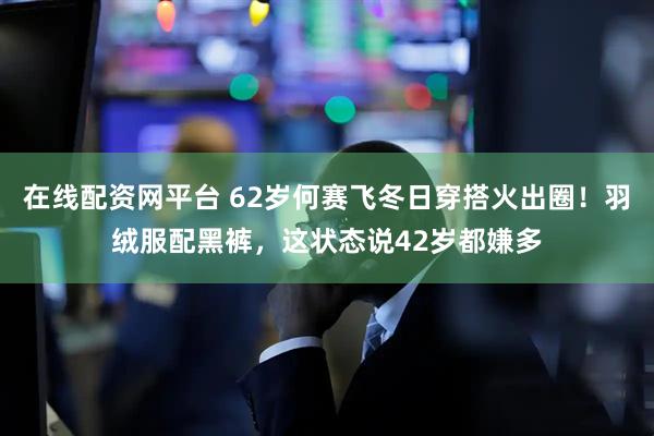 在线配资网平台 62岁何赛飞冬日穿搭火出圈！羽绒服配黑裤，这状态说42岁都嫌多