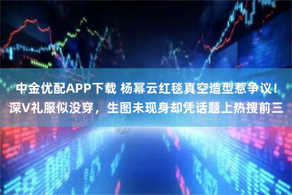中金优配APP下载 杨幂云红毯真空造型惹争议！深V礼服似没穿，生图未现身却凭话题上热搜前三