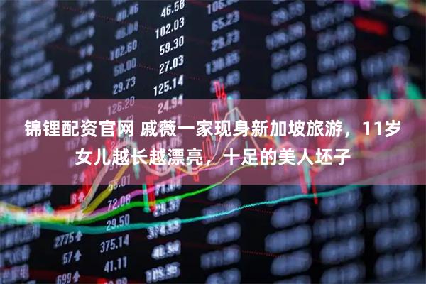 锦锂配资官网 戚薇一家现身新加坡旅游，11岁女儿越长越漂亮，十足的美人坯子