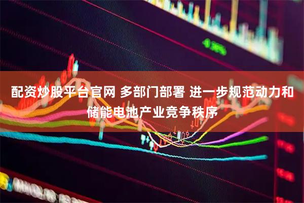 配资炒股平台官网 多部门部署 进一步规范动力和储能电池产业竞争秩序