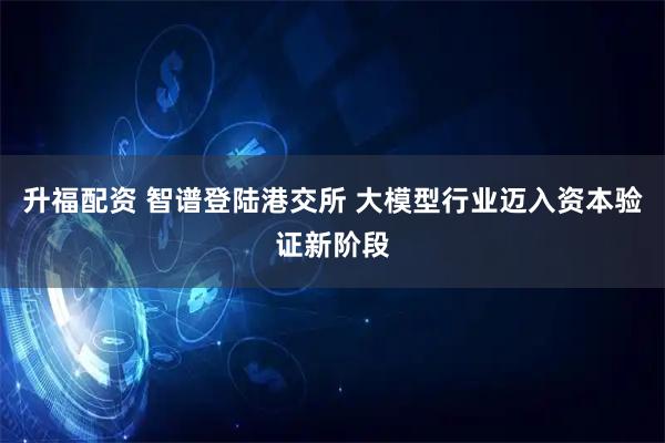 升福配资 智谱登陆港交所 大模型行业迈入资本验证新阶段