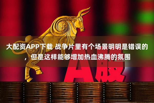 大配资APP下载 战争片里有个场景明明是错误的，但是这样能够增加热血沸腾的氛围