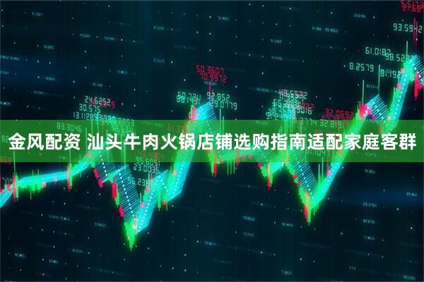 金风配资 汕头牛肉火锅店铺选购指南适配家庭客群