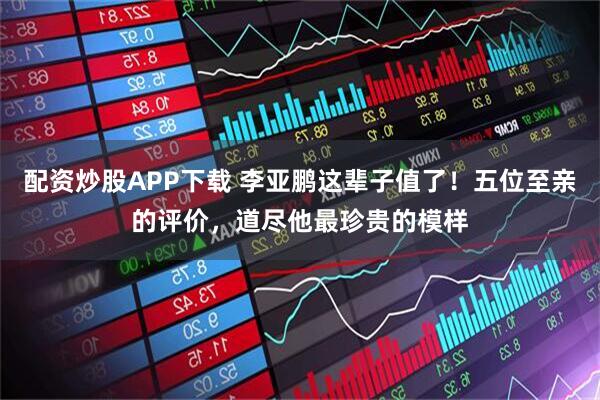 配资炒股APP下载 李亚鹏这辈子值了！五位至亲的评价，道尽他最珍贵的模样