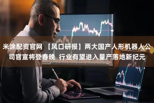 米涂配资官网 【风口研报】两大国产人形机器人公司官宣将登春晚  行业有望进入量产落地新纪元