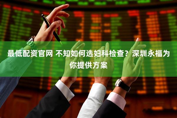 最低配资官网 不知如何选妇科检查？深圳永福为你提供方案