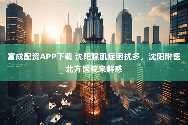 富成配资APP下载 沈阳腺肌症困扰多，沈阳附医北方医院来解惑
