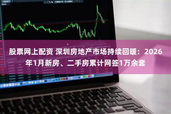 股票网上配资 深圳房地产市场持续回暖：2026年1月新房、二手房累计网签1万余套