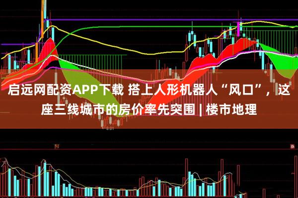 启远网配资APP下载 搭上人形机器人“风口”，这座三线城市的房价率先突围 | 楼市地理