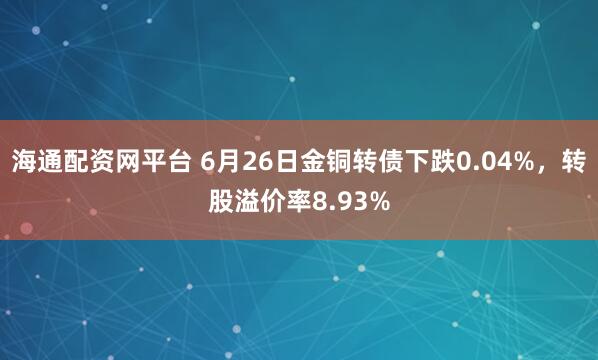 海通配资网平台 6月26日金铜转债下跌0.04%，转股溢价率8.93%