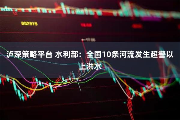 泸深策略平台 水利部：全国10条河流发生超警以上洪水
