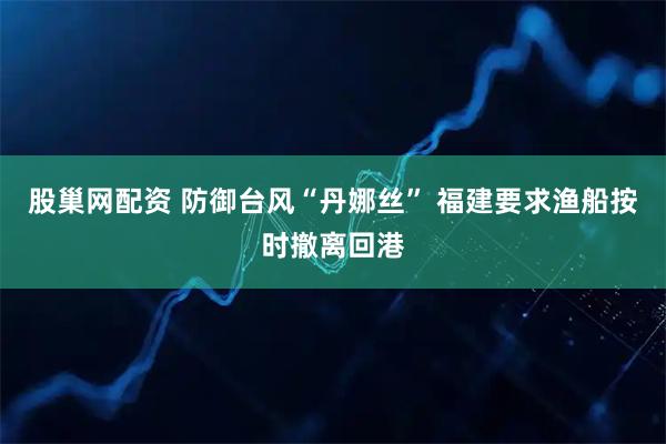 股巢网配资 防御台风“丹娜丝” 福建要求渔船按时撤离回港