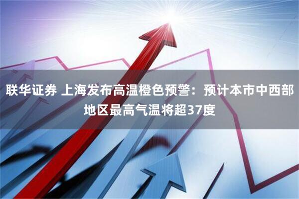 联华证券 上海发布高温橙色预警：预计本市中西部地区最高气温将超37度