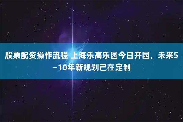 股票配资操作流程 上海乐高乐园今日开园，未来5—10年新规划已在定制