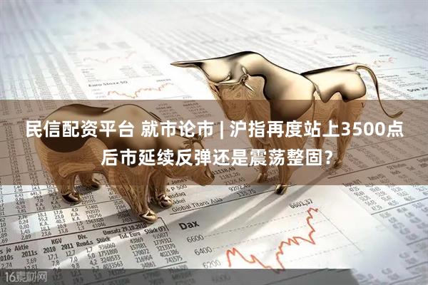 民信配资平台 就市论市 | 沪指再度站上3500点 后市延续反弹还是震荡整固？