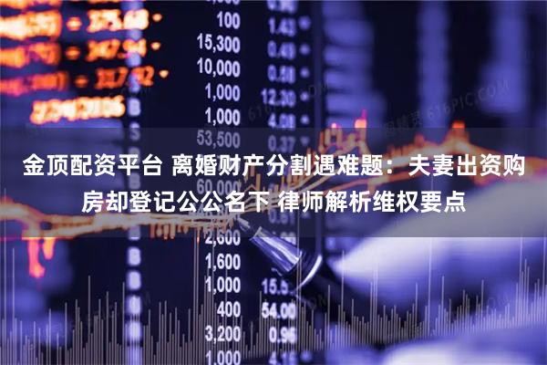 金顶配资平台 离婚财产分割遇难题：夫妻出资购房却登记公公名下 律师解析维权要点