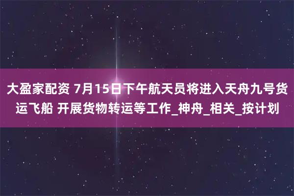 大盈家配资 7月15日下午航天员将进入天舟九号货运飞船 开展货物转运等工作_神舟_相关_按计划