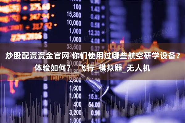 炒股配资资金官网 你们使用过哪些航空研学设备？体验如何？_飞行_模拟器_无人机