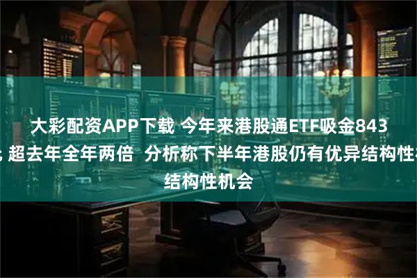 大彩配资APP下载 今年来港股通ETF吸金843亿元 超去年全年两倍  分析称下半年港股仍有优异结构性机会