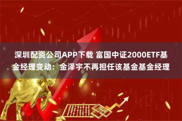 深圳配资公司APP下载 富国中证2000ETF基金经理变动：金泽宇不再担任该基金基金经理