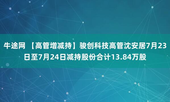 牛途网 【高管增减持】骏创科技高管沈安居7月23日至7月24日减持股份合计13.84万股