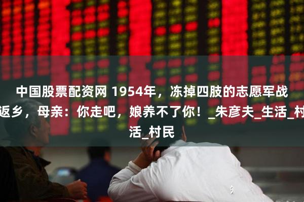 中国股票配资网 1954年，冻掉四肢的志愿军战士返乡，母亲：你走吧，娘养不了你！_朱彦夫_生活_村民