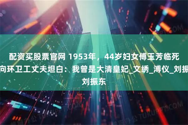 配资买股票官网 1953年，44岁妇女傅玉芳临死前向环卫工丈夫坦白：我曾是大清皇妃_文绣_溥仪_刘振东