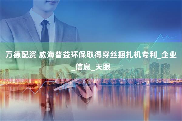 万德配资 威海普益环保取得穿丝捆扎机专利_企业_信息_天眼